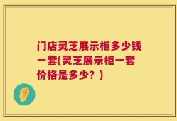 门店灵芝展示柜多少钱一套(灵芝展示柜一套价格是多少？)