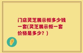 门店灵芝展示柜多少钱一套(灵芝展示柜一套价格是多少？)