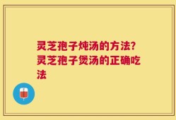 灵芝孢子炖汤的方法？灵芝孢子煲汤的正确吃法