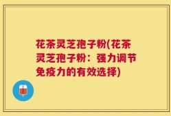 花茶灵芝孢子粉(花茶灵芝孢子粉：强力调节免疫力的有效选择)