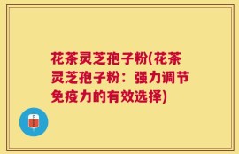 花茶灵芝孢子粉(花茶灵芝孢子粉：强力调节免疫力的有效选择)
