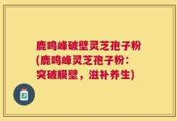 鹿鸣峰破壁灵芝孢子粉(鹿鸣峰灵芝孢子粉：突破膜壁，滋补养生)
