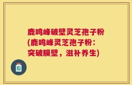 鹿鸣峰破壁灵芝孢子粉(鹿鸣峰灵芝孢子粉：突破膜壁，滋补养生)