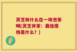 灵芝和什么在一块泡茶喝(灵芝伴茶：最佳搭档是什么？)