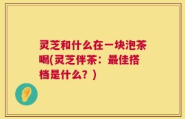 灵芝和什么在一块泡茶喝(灵芝伴茶：最佳搭档是什么？)