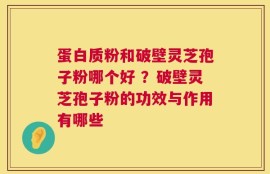 蛋白质粉和破壁灵芝孢子粉哪个好 ？破壁灵芝孢子粉的功效与作用有哪些