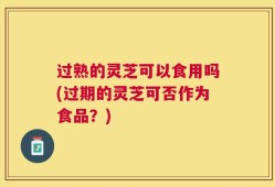 过熟的灵芝可以食用吗(过期的灵芝可否作为食品？)