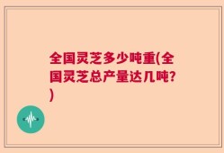 全国灵芝多少吨重(全国灵芝总产量达几吨？)