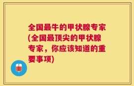 全国最牛的甲状腺专家(全国最顶尖的甲状腺专家，你应该知道的重要事项)