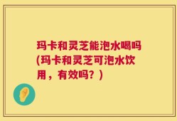 玛卡和灵芝能泡水喝吗(玛卡和灵芝可泡水饮用，有效吗？)