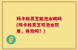 玛卡和灵芝能泡水喝吗(玛卡和灵芝可泡水饮用，有效吗？)