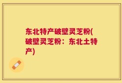 东北特产破壁灵芝粉(破壁灵芝粉：东北土特产)