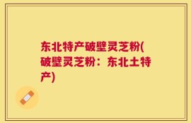 东北特产破壁灵芝粉(破壁灵芝粉：东北土特产)