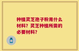 种植灵芝孢子粉用什么材料？灵芝种植所需的必要材料？