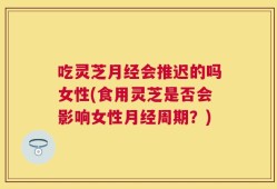 吃灵芝月经会推迟的吗女性(食用灵芝是否会影响女性月经周期？)