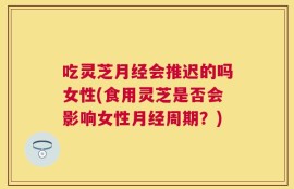 吃灵芝月经会推迟的吗女性(食用灵芝是否会影响女性月经周期？)