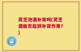 灵芝泡酒补肾吗(灵芝酒能否起到补肾作用？)