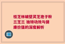 桂芝林破壁灵芝孢子粉三芝三 独特功效与健康价值的深度解析