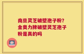 南旦灵芝破壁孢子粉？金奥力牌破壁灵芝孢子粉是真的吗
