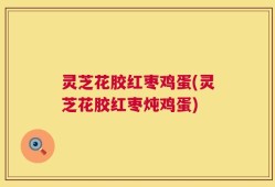 灵芝花胶红枣鸡蛋(灵芝花胶红枣炖鸡蛋)