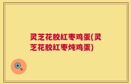 灵芝花胶红枣鸡蛋(灵芝花胶红枣炖鸡蛋)