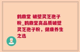鹤鼎堂 破壁灵芝孢子粉_鹤鼎堂高品质破壁灵芝孢子粉，健康养生之选