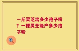 一斤灵芝出多少孢子粉？一棵灵芝能产多少孢子粉