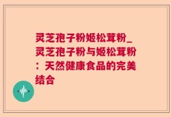 灵芝孢子粉姬松茸粉_灵芝孢子粉与姬松茸粉：天然健康食品的完美结合