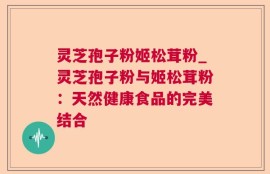灵芝孢子粉姬松茸粉_灵芝孢子粉与姬松茸粉：天然健康食品的完美结合