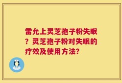 雷允上灵芝孢子粉失眠？灵芝孢子粉对失眠的疗效及使用方法？