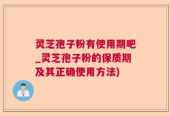 灵芝孢子粉有使用期吧_灵芝孢子粉的保质期及其正确使用方法)