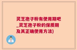 灵芝孢子粉有使用期吧_灵芝孢子粉的保质期及其正确使用方法)