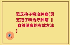 灵芝孢子粉治肿瘤(灵芝孢子粉治疗肿瘤 – 自然健康的有效方法)