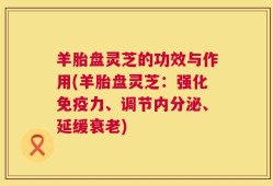 羊胎盘灵芝的功效与作用(羊胎盘灵芝：强化免疫力、调节内分泌、延缓衰老)