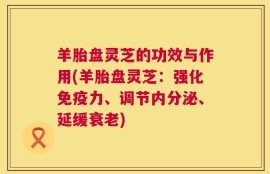 羊胎盘灵芝的功效与作用(羊胎盘灵芝：强化免疫力、调节内分泌、延缓衰老)