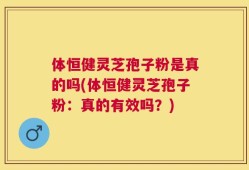 体恒健灵芝孢子粉是真的吗(体恒健灵芝孢子粉：真的有效吗？)