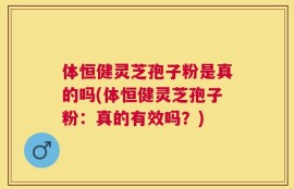 体恒健灵芝孢子粉是真的吗(体恒健灵芝孢子粉：真的有效吗？)