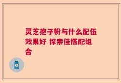 灵芝孢子粉与什么配伍效果好 探索佳搭配组合