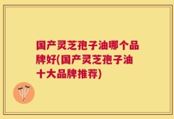 国产灵芝孢子油哪个品牌好(国产灵芝孢子油十大品牌推荐)