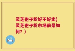 灵芝孢子粉好不好卖(灵芝孢子粉市场前景如何？)