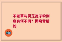 不老草与灵芝孢子粉到底有何不同？揭晓背后的