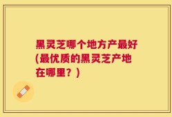 黑灵芝哪个地方产最好(最优质的黑灵芝产地在哪里？)