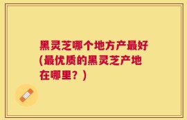 黑灵芝哪个地方产最好(最优质的黑灵芝产地在哪里？)