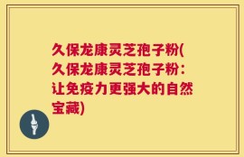 久保龙康灵芝孢子粉(久保龙康灵芝孢子粉：让免疫力更强大的自然宝藏)