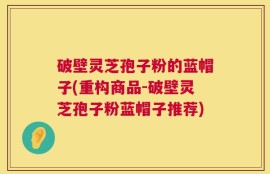 破壁灵芝孢子粉的蓝帽子(重构商品-破壁灵芝孢子粉蓝帽子推荐)