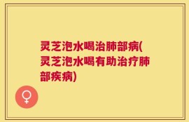 灵芝泡水喝治肺部病(灵芝泡水喝有助治疗肺部疾病)