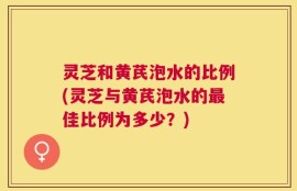 灵芝和黄芪泡水的比例(灵芝与黄芪泡水的最佳比例为多少？)