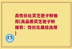 高性价比灵芝孢子粉推荐(高品质灵芝孢子粉推荐：性价比最佳选择)
