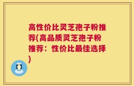 高性价比灵芝孢子粉推荐(高品质灵芝孢子粉推荐：性价比最佳选择)