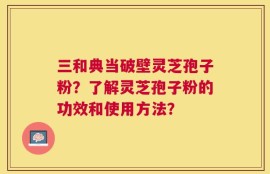 三和典当破壁灵芝孢子粉？了解灵芝孢子粉的功效和使用方法？